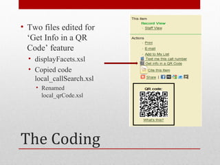 • Two files edited for
  ‘Get Info in a QR
  Code’ feature
  • displayFacets.xsl
  • Copied code
    local_callSearch.xsl
    • Renamed
      local_qrCode.xsl




The Coding
 