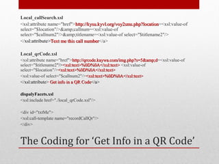 Local_callSearch.xsl
<xsl:attribute name="href">http://kysu.kyvl.org/voy2sms.php?location=<xsl:value-of
                             http://kysu.kyvl.org/voy2sms.php?location
select="$location"/>&amp;callnum=<xsl:value-of
select="$callnum2"/>&amp;titlename=<xsl:value-of select="$titlename2"/>
</xsl:attribute>Text me this call number</a>
                                  number

Local_qrCode.xsl
<xsl:attribute name="href">http://qrcode.kaywa.com/img.php?s=5&amp;d=<xsl:value-of
                              http://qrcode.kaywa.com/img.php?s=5&amp;d
select="$titlename2"/><xsl:text>%0D%0A</xsl:text> <xsl:value-of
select="$location"/><xsl:text>%0D%0A</xsl:text>
<xsl:value-of select="$callnum2"/><xsl:text>%0D%0A</xsl:text>
</xsl:attribute> Get info in a QR Code</a>

dispalyFacets.xsl
<xsl:include href="./local_qrCode.xsl"/>

<div id="txtMe">
<xsl:call-template name="recordCallQr"/>
</div>



The Coding for ‘Get Info in a QR Code’
 