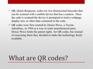 • QR, Quick Response, codes are two dimensional barcodes that
  can be scanned with a mobile device that has a camera. Once
  the code is scanned the device is prompted to load a webpage,
  display text, or other data contained in the code.
• QR codes were first created by Denso-Wave, a Toyota
  subsidiary, in 1994 as a way to track manufactured parts.
  Denso-Wave holds the patent rights for QR codes, but instead
  of exercising them they decided to make the technology freely
  available.




What are QR codes?
 