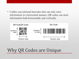 • Unlike conventional barcodes that can only store
  information in a horizontal manner, QR codes can store
  information both horizontally and vertically.




Why QR Codes are Unique
 