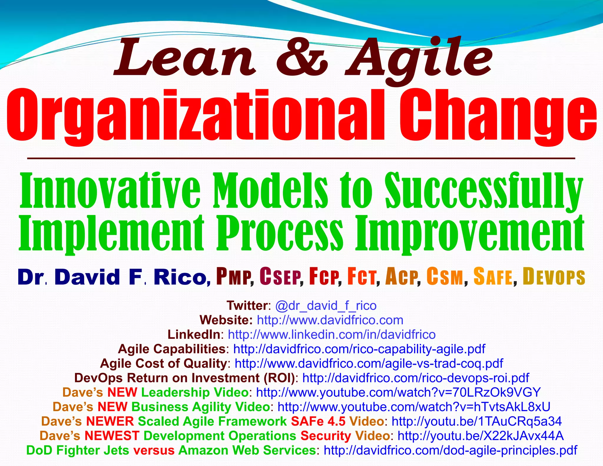 Innovative Models to Successfully
Implement Process Improvement
Dr. David F. Rico, PMP, CSEP, FCP, FCT, ACP, CSM, SAFE, DEVOPS
Twitter: @dr_david_f_rico
Website: http://www.davidfrico.com
LinkedIn: http://www.linkedin.com/in/davidfrico
Agile Capabilities: http://davidfrico.com/rico-capability-agile.pdf
Agile Cost of Quality: http://www.davidfrico.com/agile-vs-trad-coq.pdf
DevOps Return on Investment (ROI): http://davidfrico.com/rico-devops-roi.pdf
Dave’s NEW Leadership Video: http://www.youtube.com/watch?v=70LRzOk9VGY
Dave’s NEW Business Agility Video: http://www.youtube.com/watch?v=hTvtsAkL8xU
Dave’s NEWER Scaled Agile Framework SAFe 4.5 Video: http://youtu.be/1TAuCRq5a34
Dave’s NEWEST Development Operations Security Video: http://youtu.be/X22kJAvx44A
DoD Fighter Jets versus Amazon Web Services: http://davidfrico.com/dod-agile-principles.pdf
Lean & Agile
Organizational Change
 