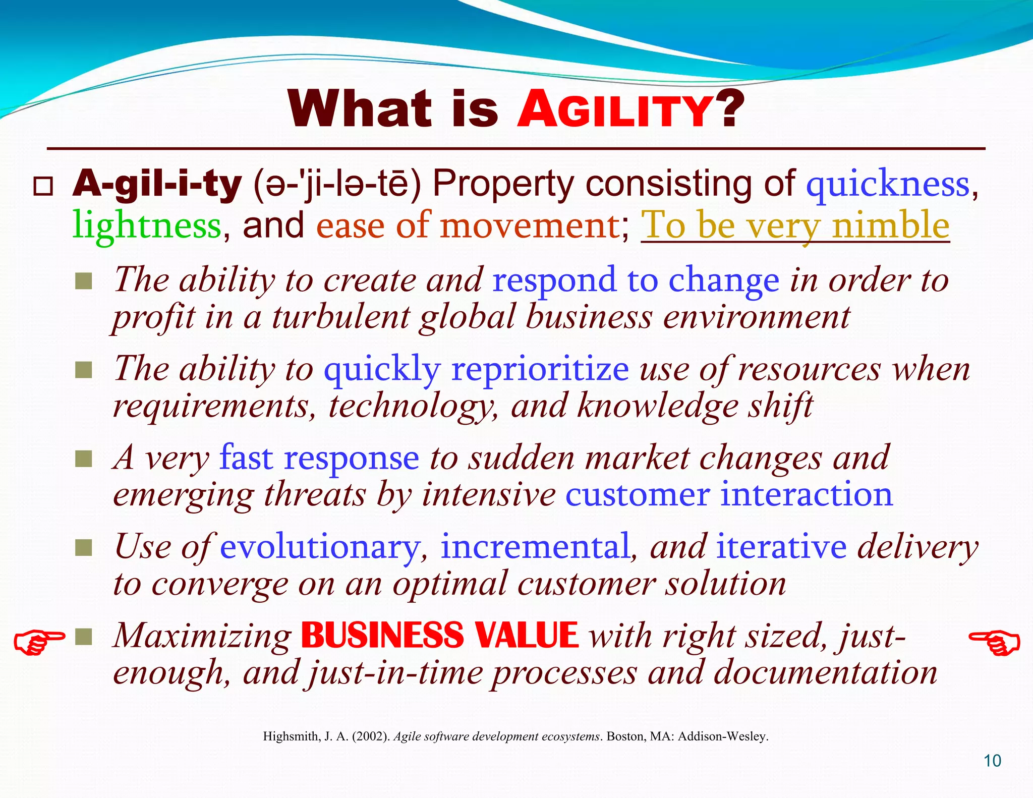 What is AGILITY?
 A-gil-i-ty (ә-'ji-lә-tē) Property consisting of quickness,
lightness, and ease of movement; To be very nimble
 The ability to create and respond to change in order to
profit in a turbulent global business environment
 The ability to quickly reprioritize use of resources when
requirements, technology, and knowledge shift
 A very fast response to sudden market changes and
emerging threats by intensive customer interaction
 Use of evolutionary, incremental, and iterative delivery
to converge on an optimal customer solution
 Maximizing BUSINESS VALUE with right sized, just-
enough, and just-in-time processes and documentation
Highsmith, J. A. (2002). Agile software development ecosystems. Boston, MA: Addison-Wesley.
10
 
 