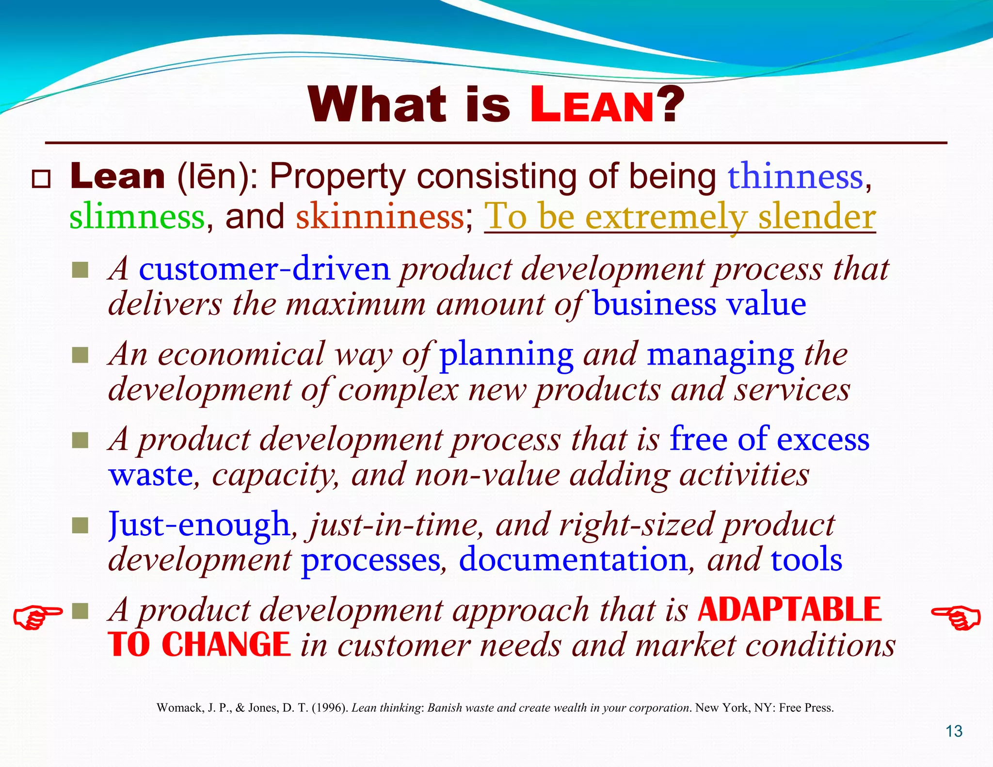 What is LEAN?
13
 
 Lean (lēn): Property consisting of being thinness,
slimness, and skinniness; To be extremely slender
 A customer-driven product development process that
delivers the maximum amount of business value
 An economical way of planning and managing the
development of complex new products and services
 A product development process that is free of excess
waste, capacity, and non-value adding activities
 Just-enough, just-in-time, and right-sized product
development processes, documentation, and tools
 A product development approach that is ADAPTABLE
TO CHANGE in customer needs and market conditions
Womack, J. P., & Jones, D. T. (1996). Lean thinking: Banish waste and create wealth in your corporation. New York, NY: Free Press.
 