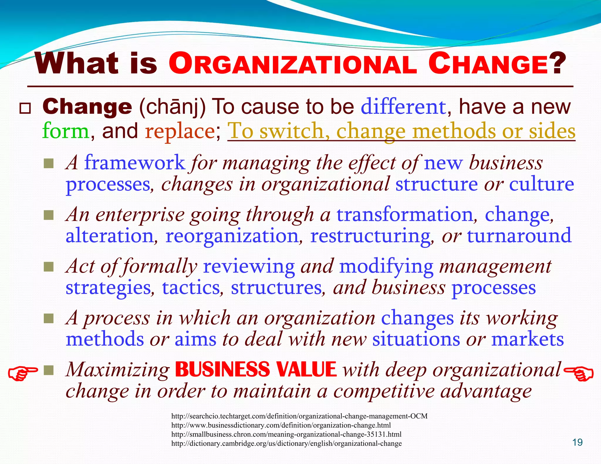 What is ORGANIZATIONAL CHANGE?
 Change (chānj) To cause to be different, have a new
form, and replace; To switch, change methods or sides
 A framework for managing the effect of new business
processes, changes in organizational structure or culture
 An enterprise going through a transformation, change,
alteration, reorganization, restructuring, or turnaround
 Act of formally reviewing and modifying management
strategies, tactics, structures, and business processes
 A process in which an organization changes its working
methods or aims to deal with new situations or markets
 Maximizing BUSINESS VALUE with deep organizational
change in order to maintain a competitive advantage
http://searchcio.techtarget.com/definition/organizational-change-management-OCM
http://www.businessdictionary.com/definition/organization-change.html
http://smallbusiness.chron.com/meaning-organizational-change-35131.html
http://dictionary.cambridge.org/us/dictionary/english/organizational-change 19
 
 