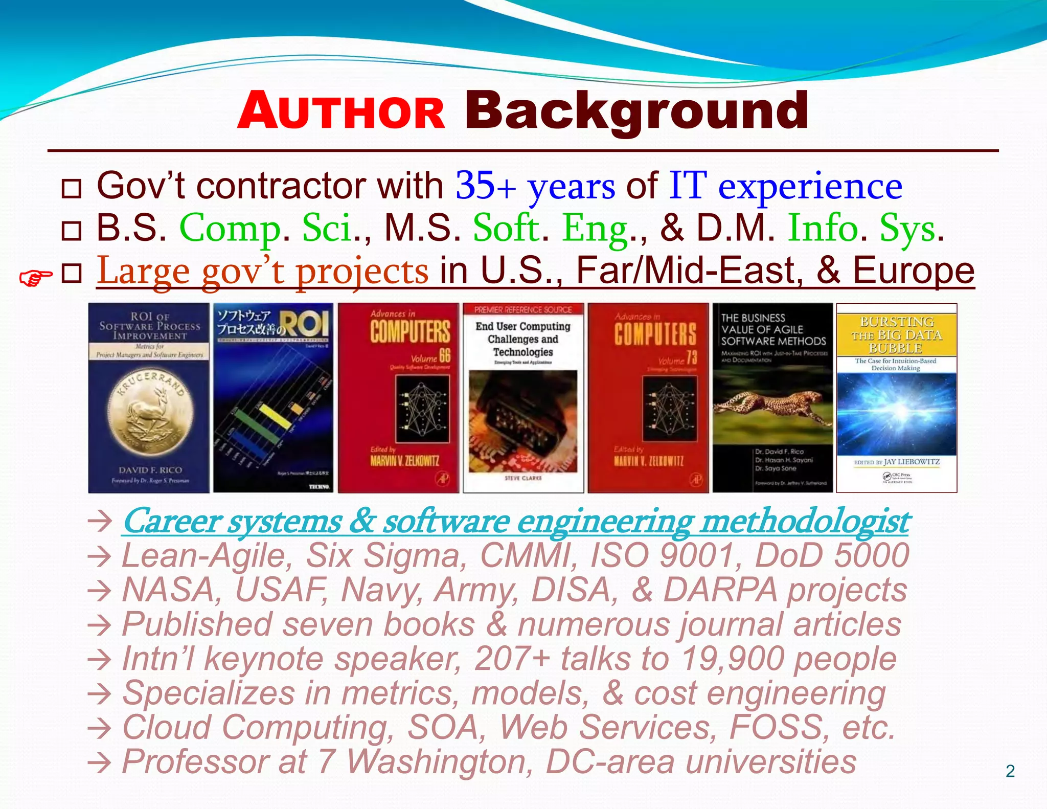 AUTHOR Background
 Gov’t contractor with 35+ years of IT experience
 B.S. Comp. Sci., M.S. Soft. Eng., & D.M. Info. Sys.
 Large gov’t projects in U.S., Far/Mid-East, & Europe
2

 Career systems & software engineering methodologist
 Lean-Agile, Six Sigma, CMMI, ISO 9001, DoD 5000
 NASA, USAF, Navy, Army, DISA, & DARPA projects
 Published seven books & numerous journal articles
 Intn’l keynote speaker, 207+ talks to 19,900 people
 Specializes in metrics, models, & cost engineering
 Cloud Computing, SOA, Web Services, FOSS, etc.
 Professor at 7 Washington, DC-area universities
 