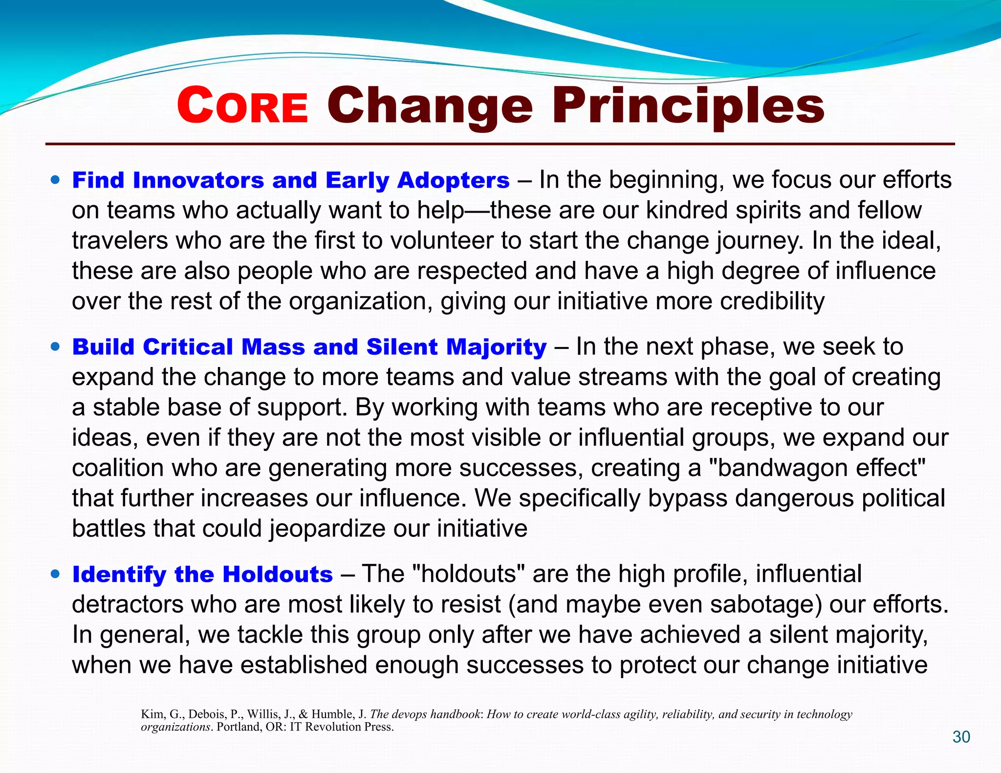 30
CORE Change Principles
Kim, G., Debois, P., Willis, J., & Humble, J. The devops handbook: How to create world-class agility, reliability, and security in technology
organizations. Portland, OR: IT Revolution Press.
 Find Innovators and Early Adopters – In the beginning, we focus our efforts
on teams who actually want to help—these are our kindred spirits and fellow
travelers who are the first to volunteer to start the change journey. In the ideal,
these are also people who are respected and have a high degree of influence
over the rest of the organization, giving our initiative more credibility
 Build Critical Mass and Silent Majority – In the next phase, we seek to
expand the change to more teams and value streams with the goal of creating
a stable base of support. By working with teams who are receptive to our
ideas, even if they are not the most visible or influential groups, we expand our
coalition who are generating more successes, creating a "bandwagon effect"
that further increases our influence. We specifically bypass dangerous political
battles that could jeopardize our initiative
 Identify the Holdouts – The "holdouts" are the high profile, influential
detractors who are most likely to resist (and maybe even sabotage) our efforts.
In general, we tackle this group only after we have achieved a silent majority,
when we have established enough successes to protect our change initiative
 