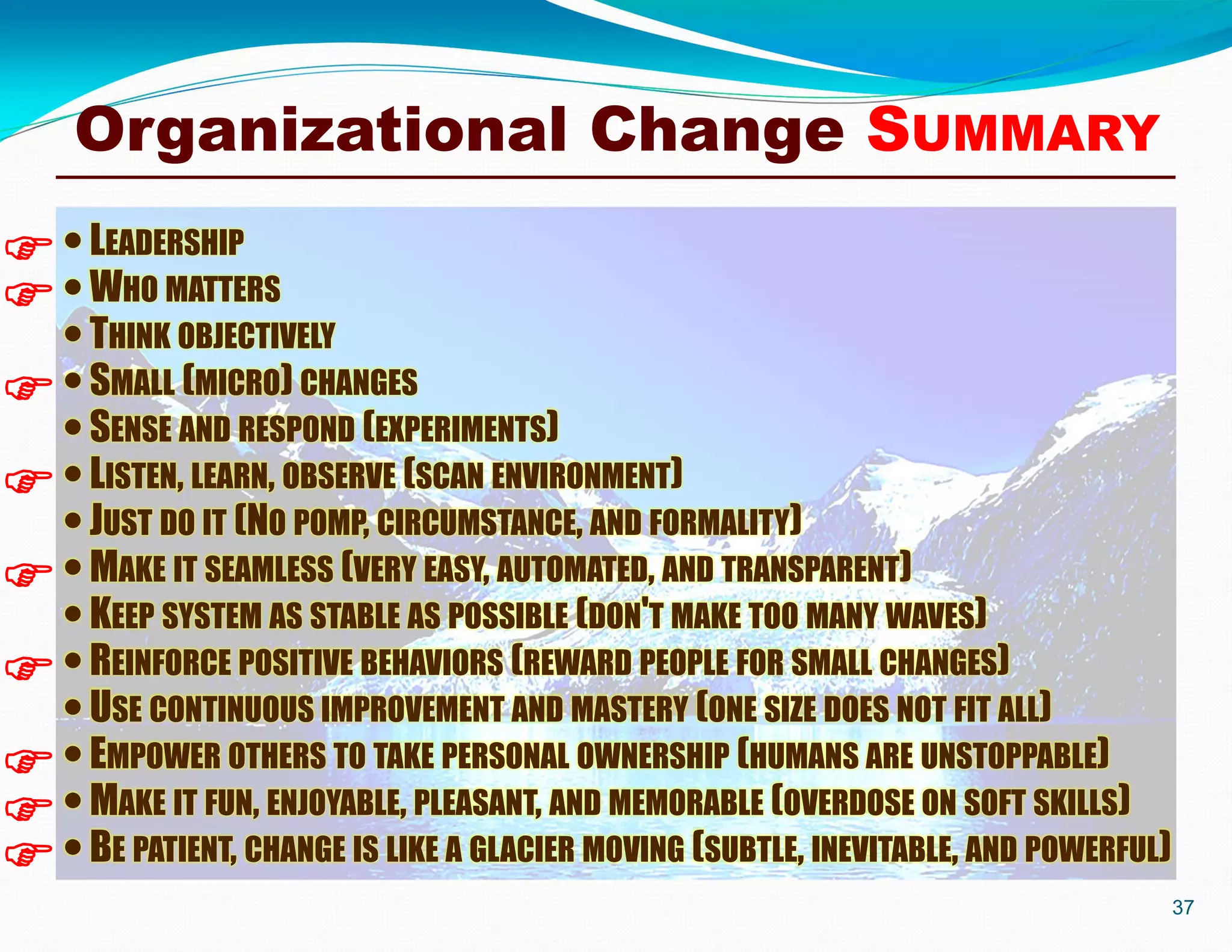37
Organizational Change SUMMARY
LEADERSHIP
WHO MATTERS
THINK OBJECTIVELY
SMALL (MICRO) CHANGES
SENSE AND RESPOND (EXPERIMENTS)
LISTEN, LEARN, OBSERVE (SCAN ENVIRONMENT)
JUST DO IT (NO POMP, CIRCUMSTANCE, AND FORMALITY)
MAKE IT SEAMLESS (VERY EASY, AUTOMATED, AND TRANSPARENT)
KEEP SYSTEM AS STABLE AS POSSIBLE (DON'T MAKE TOO MANY WAVES)
REINFORCE POSITIVE BEHAVIORS (REWARD PEOPLE FOR SMALL CHANGES)
USE CONTINUOUS IMPROVEMENT AND MASTERY (ONE SIZE DOES NOT FIT ALL)
EMPOWER OTHERS TO TAKE PERSONAL OWNERSHIP (HUMANS ARE UNSTOPPABLE)
MAKE IT FUN, ENJOYABLE, PLEASANT, AND MEMORABLE (OVERDOSE ON SOFT SKILLS)
BE PATIENT, CHANGE IS LIKE A GLACIER MOVING (SUBTLE, INEVITABLE, AND POWERFUL)









 