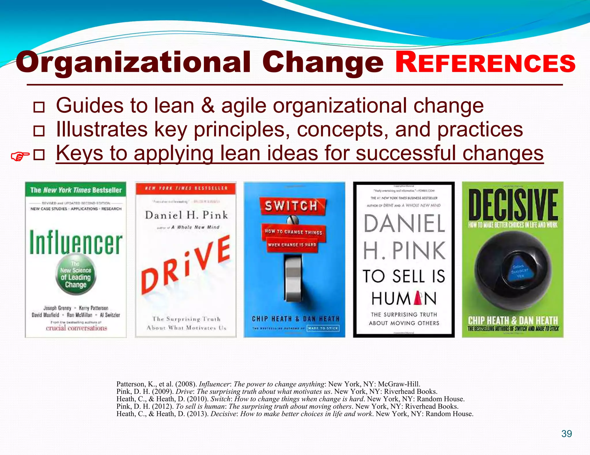  Guides to lean & agile organizational change
 Illustrates key principles, concepts, and practices
 Keys to applying lean ideas for successful changes
39

Organizational Change REFERENCES
Patterson, K., et al. (2008). Influencer: The power to change anything: New York, NY: McGraw-Hill.
Pink, D. H. (2009). Drive: The surprising truth about what motivates us. New York, NY: Riverhead Books.
Heath, C., & Heath, D. (2010). Switch: How to change things when change is hard. New York, NY: Random House.
Pink, D. H. (2012). To sell is human: The surprising truth about moving others. New York, NY: Riverhead Books.
Heath, C., & Heath, D. (2013). Decisive: How to make better choices in life and work. New York, NY: Random House.
 