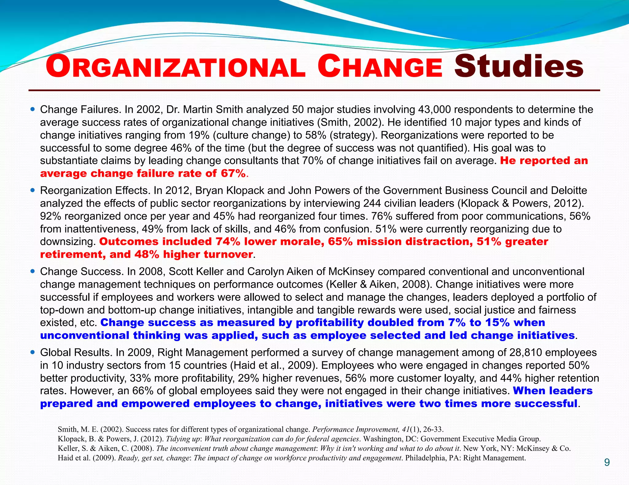9
 Change Failures. In 2002, Dr. Martin Smith analyzed 50 major studies involving 43,000 respondents to determine the
average success rates of organizational change initiatives (Smith, 2002). He identified 10 major types and kinds of
change initiatives ranging from 19% (culture change) to 58% (strategy). Reorganizations were reported to be
successful to some degree 46% of the time (but the degree of success was not quantified). His goal was to
substantiate claims by leading change consultants that 70% of change initiatives fail on average. He reported an
average change failure rate of 67%.
 Reorganization Effects. In 2012, Bryan Klopack and John Powers of the Government Business Council and Deloitte
analyzed the effects of public sector reorganizations by interviewing 244 civilian leaders (Klopack & Powers, 2012).
92% reorganized once per year and 45% had reorganized four times. 76% suffered from poor communications, 56%
from inattentiveness, 49% from lack of skills, and 46% from confusion. 51% were currently reorganizing due to
downsizing. Outcomes included 74% lower morale, 65% mission distraction, 51% greater
retirement, and 48% higher turnover.
 Change Success. In 2008, Scott Keller and Carolyn Aiken of McKinsey compared conventional and unconventional
change management techniques on performance outcomes (Keller & Aiken, 2008). Change initiatives were more
successful if employees and workers were allowed to select and manage the changes, leaders deployed a portfolio of
top-down and bottom-up change initiatives, intangible and tangible rewards were used, social justice and fairness
existed, etc. Change success as measured by profitability doubled from 7% to 15% when
unconventional thinking was applied, such as employee selected and led change initiatives.
 Global Results. In 2009, Right Management performed a survey of change management among of 28,810 employees
in 10 industry sectors from 15 countries (Haid et al., 2009). Employees who were engaged in changes reported 50%
better productivity, 33% more profitability, 29% higher revenues, 56% more customer loyalty, and 44% higher retention
rates. However, an 66% of global employees said they were not engaged in their change initiatives. When leaders
prepared and empowered employees to change, initiatives were two times more successful.
Smith, M. E. (2002). Success rates for different types of organizational change. Performance Improvement, 41(1), 26-33.
Klopack, B. & Powers, J. (2012). Tidying up: What reorganization can do for federal agencies. Washington, DC: Government Executive Media Group.
Keller, S. & Aiken, C. (2008). The inconvenient truth about change management: Why it isn't working and what to do about it. New York, NY: McKinsey & Co.
Haid et al. (2009). Ready, get set, change: The impact of change on workforce productivity and engagement. Philadelphia, PA: Right Management.
ORGANIZATIONAL CHANGE Studies
 