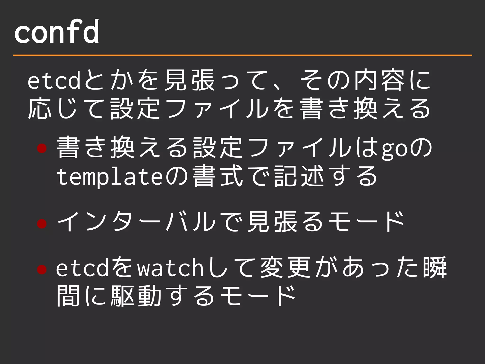 confd 
etcdとかを見張って、その内容に 
応じて設定ファイルを書き換える 
書き換える設定ファイルはgoの 
templateの書式で記述する 
インターバルで見張るモード 
etcdをwatchして変更があった瞬 
間に駆動するモード 
 
