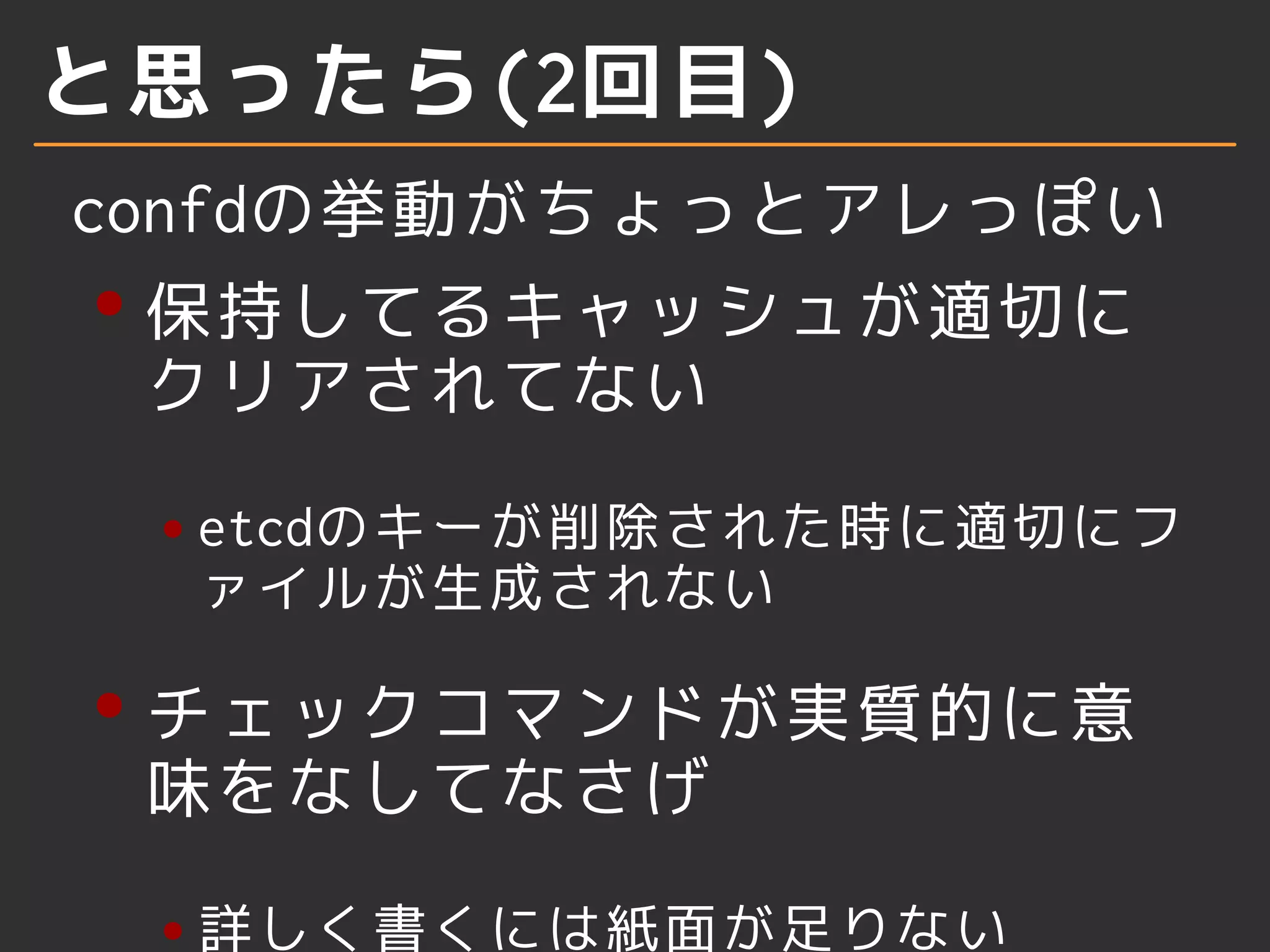 と思ったら(2回目) 
confdの挙動がちょっとアレっぽい 
保持してるキャッシュが適切に 
クリアされてない 
etcdのキーが削除された時に適切にフ 
ァイルが生成されない 
チェックコマンドが実質的に意 
味をなしてなさげ 
詳しく書くには紙面が足りない 
 