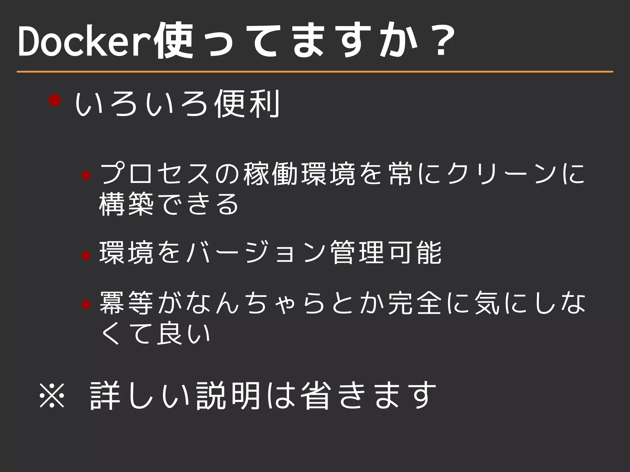 Docker使ってますか？ 
いろいろ便利 
プロセスの稼働環境を常にクリーンに 
構築できる 
環境をバージョン管理可能 
冪等がなんちゃらとか完全に気にしな 
くて良い 
※ 詳しい説明は省きます 
 