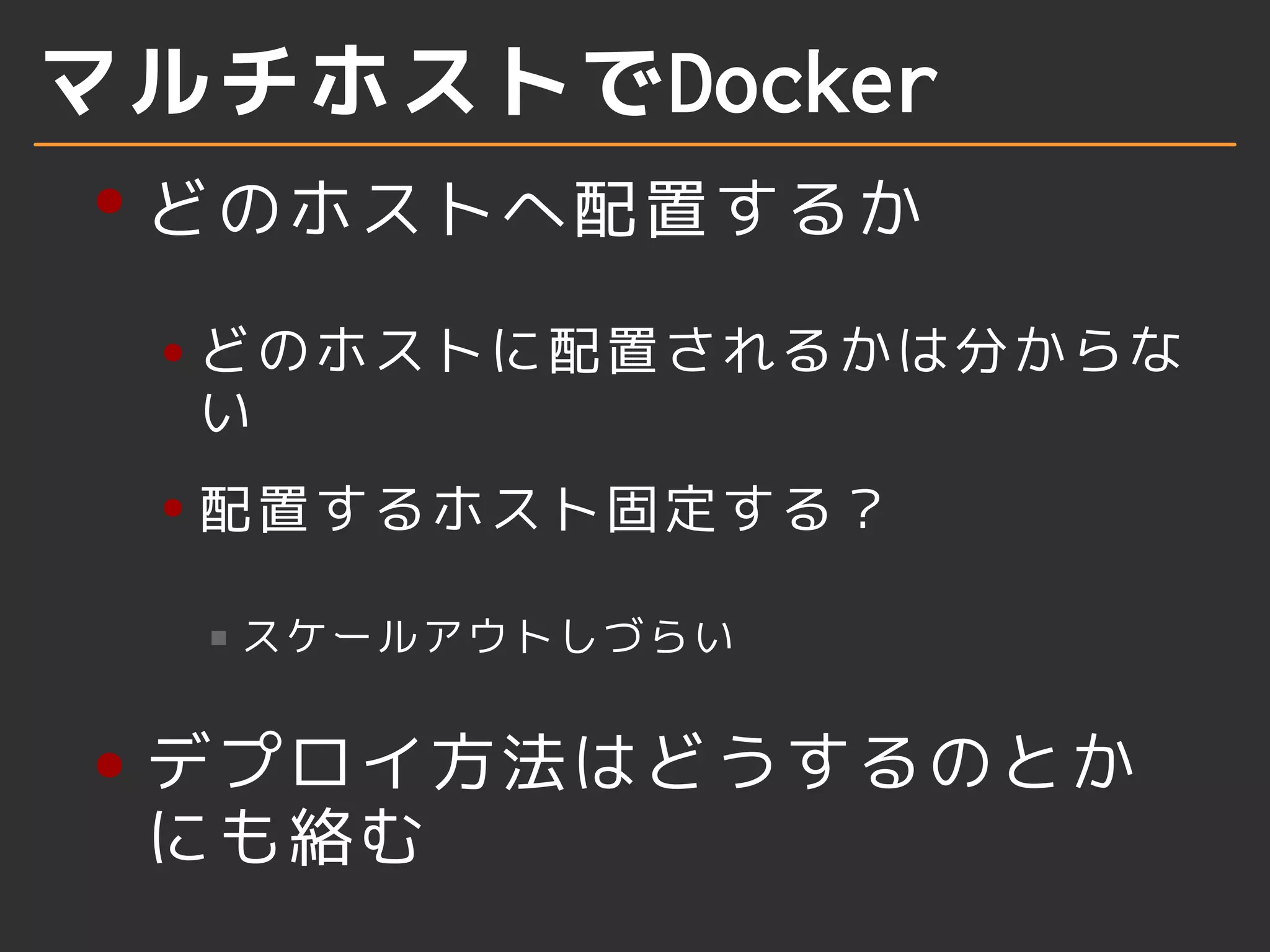 マルチホストでDocker 
どのホストへ配置するか 
どのホストに配置されるかは分からな 
い 
配置するホスト固定する？ 
スケールアウトしづらい 
デプロイ方法はどうするのとか 
にも絡む 
 