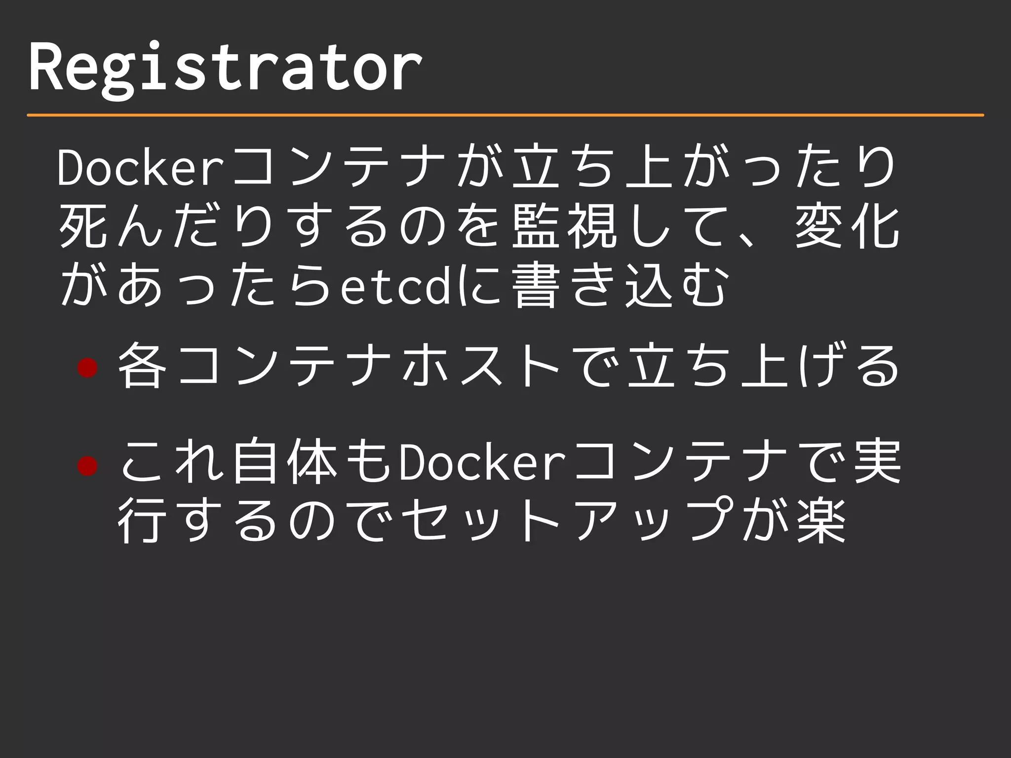 Registrator 
Dockerコンテナが立ち上がったり 
死んだりするのを監視して、変化 
があったらetcdに書き込む 
各コンテナホストで立ち上げる 
これ自体もDockerコンテナで実 
行するのでセットアップが楽 
 