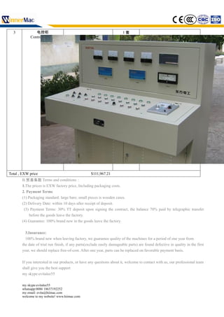 3 电控柜
Control cabinet
1 套
　
Total , EXW price $111,967.21
B.贸易条款 Terms and conditions：
1.The prices is EXW factory price, Including packaging costs.
2. Payment Terms
(1) Packaging standard: large bare; small pieces is wooden cases.
(2) Delivery Date: within 10 days after receipt of deposit.
(3) Payment Terms: 30% TT deposit upon signing the contract, the balance 70% paid by telegraphic transfer
before the goods leave the factory.
(4) Guarantee: 100% brand new in the goods leave the factory.
3.Insurance:
100% brand new when leaving factory, we guarantee quality of the machines for a period of one year from
the date of trial run finish, if any parts(exclude easily damageable parts) are found defective in quality in the first
year, we should replace free-of-cost. After one year, parts can be replaced on favorable payment basis.
If you interested in our products, or have any questions about it, welcome to contact with us, our professional team
shall give you the best support
my skype:evitalee55
my skype:evitalee55
whatsapp:0086 18637192252
my email: evita@hiimac.com
welcome to my website! www.hiimac.com
 