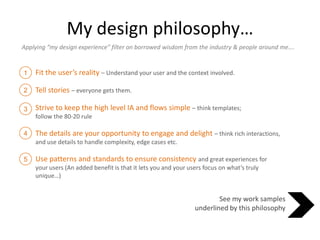 My design philosophy… Applying “my design experience” filter on borrowed wisdom from the industry & people around me…. Fit the user’s reality – Understand your user and the context involved. Tell stories – everyone gets them.  Strive to keep the high level IA and flows simple – think templates; follow the 80-20 rule The details are your opportunity to engage and delight – think rich interactions, and use details to handle complexity, edge cases etc. Use patterns and standards to ensure consistencyand great experiences for your users (An added benefit is that it lets you and your users focus on what’s truly unique…) 1 2 3 4 5 See my work samples underlined by this philosophy 