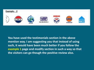 Example - 2
You have used the testimonials section in the above
mention way. I am suggesting you that instead of using
such, it would have been much better if you follow the
example 1 page and modify section in such a way so that
the visitors can go though the positive review also.
 