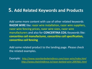 5. Add Related Keywords and Products
Add some more content with use of other related keywords
RAZOR WIRE like: razor wire installation, razor wire suppliers,
razor wire fencing prices, razor wire sizes, razor wire
manufacturers and also for CONCERTINA COIL Keywords like:
concertina coil manufacturer, concertina coil specification,
concertina coil fencing
Add some related product to the landing page. Please check
the related examples.
Example: http://www.razorbarbedwirefence.com/razor-wire/index.html
http://www.chainlinkfence.in/razor-barbed-wire-2097661.html
 