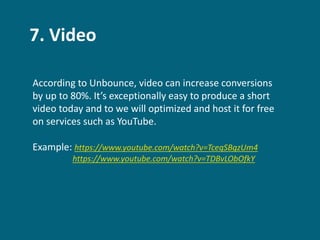 7. Video
According to Unbounce, video can increase conversions
by up to 80%. It’s exceptionally easy to produce a short
video today and to we will optimized and host it for free
on services such as YouTube.
Example: https://www.youtube.com/watch?v=TceqSBgzUm4
https://www.youtube.com/watch?v=TDBvLObOfkY
 