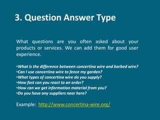 3. Question Answer Type
What questions are you often asked about your
products or services. We can add them for good user
experience.
•What is the difference between concertina wire and barbed wire?
•Can I use concertina wire to fence my garden?
•What types of concertina wire do you supply?
•How fast can you react to an order?
•How can we get information material from you?
•Do you have any suppliers near here?
Example: http://www.concertina-wire.org/
 