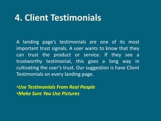 4. Client Testimonials
A landing page’s testimonials are one of its most
important trust signals. A user wants to know that they
can trust the product or service. If they see a
trustworthy testimonial, this goes a long way in
cultivating the user’s trust. Our suggestion is have Client
Testimonials on every landing page.
•Use Testimonials From Real People
•Make Sure You Use Pictures
 