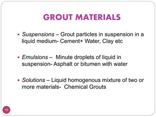 GROUT MATERIALS
10
 Suspensions – Grout particles in suspension in a
liquid medium- Cement+ Water, Clay etc
 Emulsions – Minute droplets of liquid in
suspension- Asphalt or bitumen with water
 Solutions – Liquid homogenous mixture of two or
more materials- Chemical Grouts
 