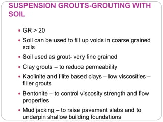 SUSPENSION GROUTS-GROUTING WITH
SOIL
 GR > 20
 Soil can be used to fill up voids in coarse grained
soils
 Soil used as grout- very fine grained
 Clay grouts – to reduce permeability
 Kaolinite and Illite based clays – low viscosities –
filler grouts
 Bentonite – to control viscosity strength and flow
properties
 Mud jacking – to raise pavement slabs and to
underpin shallow building foundations
 