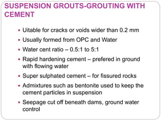 SUSPENSION GROUTS-GROUTING WITH
CEMENT
 Uitable for cracks or voids wider than 0.2 mm
 Usually formed from OPC and Water
 Water cent ratio – 0.5:1 to 5:1
 Rapid hardening cement – prefered in ground
with flowing water
 Super sulphated cement – for fissured rocks
 Admixtures such as bentonite used to keep the
cement particles in suspension
 Seepage cut off beneath dams, ground water
control
 