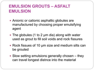 EMULSION GROUTS – ASFALT
EMULSION
 Anionic or cationic asphaltic globules are
manufactured by choosing proper emulsifying
agent
 The globules (1 to 2 µm dia) along with water
used as grout to fill soil voids and rock fissures
 Rock fissues of 10 µm size and medium silts can
be grouted
 Slow setting emulsions generally chosen – they
can travel longest distnce into the material
 
