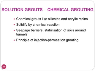 14
SOLUTION GROUTS – CHEMICAL GROUTING
 Chemical grouts like silicates and acrylic resins
 Solidify by chemical reaction
 Seepage barriers, stabilisation of soils around
tunnels
 Principle of injection-permeation grouting
 