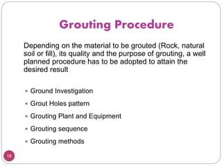 Grouting Procedure
18
Depending on the material to be grouted (Rock, natural
soil or fill), its quality and the purpose of grouting, a well
planned procedure has to be adopted to attain the
desired result
 Ground Investigation
 Grout Holes pattern
 Grouting Plant and Equipment
 Grouting sequence
 Grouting methods
 