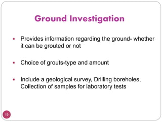 19
Ground Investigation
 Provides information regarding the ground- whether
it can be grouted or not
 Choice of grouts-type and amount
 Include a geological survey, Drilling boreholes,
Collection of samples for laboratory tests
 