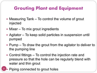 Grouting Plant and Equipment
21
 Measuring Tank – To control the volume of grout
injected
 Mixer – To mix grout ingredients
 Agitator – To keep solid particles in suspension until
pumped
 Pump – To draw the grout from the agitator to deliver to
the pumping line
 Control fittings – To control the injection rate and
pressure so that the hole can be regularly blend with
water and thin grout
 Piping connected to grout holes
 