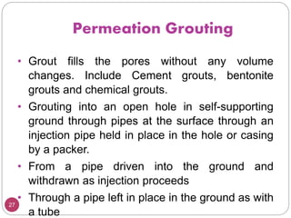 Permeation Grouting
27
• Grout fills the pores without any volume
changes. Include Cement grouts, bentonite
grouts and chemical grouts.
• Grouting into an open hole in self-supporting
ground through pipes at the surface through an
injection pipe held in place in the hole or casing
by a packer.
• From a pipe driven into the ground and
withdrawn as injection proceeds
• Through a pipe left in place in the ground as with
a tube
 