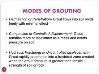 MODES OF GROUTING
3
 Permeation or Penetration- Grout flows into soil voids
freely with minimal effect
 Compaction or Controlled displacement- Grout
remains more or less intact as a mass and exerts
pressure on soil
 Hydraulic Fracturing or Uncontrolled displacement-
Grout rapidly penetrates into a fractured zone created
when the grout pressure is greater than tensile
strength of soil or rock
 