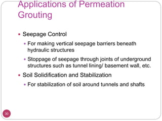 Applications of Permeation
Grouting
30
 Seepage Control
 For making vertical seepage barriers beneath
hydraulic structures
 Stoppage of seepage through joints of underground
structures such as tunnel lining/ basement wall, etc.
 Soil Solidification and Stabilization
 For stabilization of soil around tunnels and shafts
 