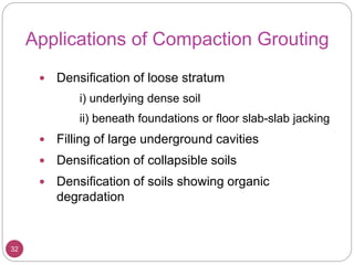 Applications of Compaction Grouting
32
 Densification of loose stratum
i) underlying dense soil
ii) beneath foundations or floor slab-slab jacking
 Filling of large underground cavities
 Densification of collapsible soils
 Densification of soils showing organic
degradation
 