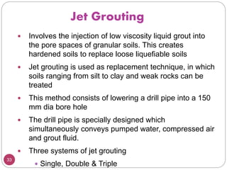 33
Jet Grouting
 Involves the injection of low viscosity liquid grout into
the pore spaces of granular soils. This creates
hardened soils to replace loose liquefiable soils
 Jet grouting is used as replacement technique, in which
soils ranging from silt to clay and weak rocks can be
treated
 This method consists of lowering a drill pipe into a 150
mm dia bore hole
 The drill pipe is specially designed which
simultaneously conveys pumped water, compressed air
and grout fluid.
 Three systems of jet grouting
 Single, Double & Triple
 