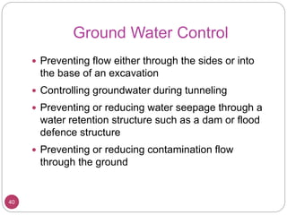 Ground Water Control
40
 Preventing flow either through the sides or into
the base of an excavation
 Controlling groundwater during tunneling
 Preventing or reducing water seepage through a
water retention structure such as a dam or flood
defence structure
 Preventing or reducing contamination flow
through the ground
 