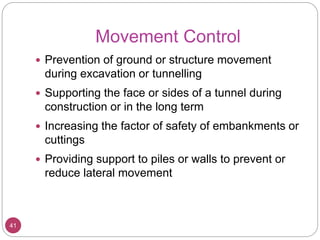 Movement Control
41
 Prevention of ground or structure movement
during excavation or tunnelling
 Supporting the face or sides of a tunnel during
construction or in the long term
 Increasing the factor of safety of embankments or
cuttings
 Providing support to piles or walls to prevent or
reduce lateral movement
 