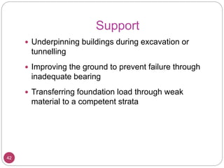 Support
42
 Underpinning buildings during excavation or
tunnelling
 Improving the ground to prevent failure through
inadequate bearing
 Transferring foundation load through weak
material to a competent strata
 