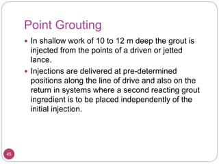 Point Grouting
45
 In shallow work of 10 to 12 m deep the grout is
injected from the points of a driven or jetted
lance.
 Injections are delivered at pre-determined
positions along the line of drive and also on the
return in systems where a second reacting grout
ingredient is to be placed independently of the
initial injection.
 