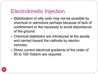 Electrokinetic Injection
46
 Stabilization of silty soils may not be possible by
chemical or admixture perhaps because of lack of
confinement or the necessity to avoid disturbance
of the ground.
 Chemical stabilizers are introduced at the anode
and carried toward the cathode by electro-
osmosis.
 Direct current electrical gradients of the order of
50 to 100 Volts/m are required.
 