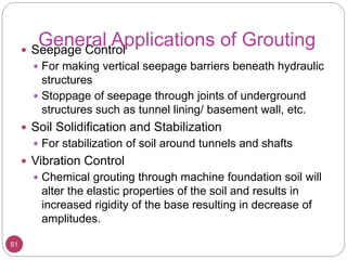 General Applications of Grouting
51
 Seepage Control
 For making vertical seepage barriers beneath hydraulic
structures
 Stoppage of seepage through joints of underground
structures such as tunnel lining/ basement wall, etc.
 Soil Solidification and Stabilization
 For stabilization of soil around tunnels and shafts
 Vibration Control
 Chemical grouting through machine foundation soil will
alter the elastic properties of the soil and results in
increased rigidity of the base resulting in decrease of
amplitudes.
 