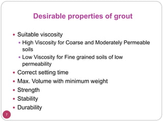 7
Desirable properties of grout
 Suitable viscosity
 High Viscosity for Coarse and Moderately Permeable
soils
 Low Viscosity for Fine grained soils of low
permeability
 Correct setting time
 Max. Volume with minimum weight
 Strength
 Stability
 Durability
 
