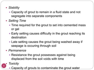 9
 Stability
 Capacity of grout to remain in a fluid state and not
segregate into separate components
 Setting Time
 Time required for the grout to set into cemented mass
or gel
 Early setting causes difficulty in the grout reaching its
destination
 Late setting causes the grout being washed away if
seepage is occuring through soil
 Permanence
 Resistance the grout possesses against being
displaced from the soil voids with time
 Toxicity
 Capacity of grouts to contaminate the grout water
 