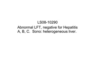 LS08-10290 Abnormal LFT, negative for Hepatitis A, B, C.  Sono: heterogeneous liver.  