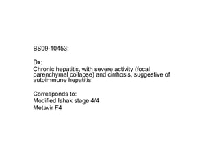 BS09-10453:  Dx: Chronic hepatitis, with severe activity (focal parenchymal collapse) and cirrhosis, suggestive of autoimmune hepatitis. Corresponds to: Modified Ishak stage 4/4 Metavir F4 