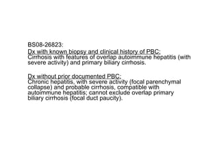 BS08-26823: Dx with known biopsy and clinical history of PBC: Cirrhosis with features of overlap autoimmune hepatitis (with severe activity) and primary biliary cirrhosis. Dx without prior documented PBC: Chronic hepatitis, with severe activity (focal parenchymal collapse) and probable cirrhosis, compatible with autoimmune hepatitis; cannot exclude overlap primary biliary cirrhosis (focal duct paucity). 