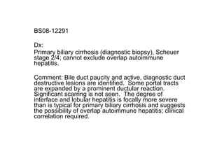 BS08-12291 Dx: Primary biliary cirrhosis (diagnostic biopsy), Scheuer stage 2/4; cannot exclude overlap autoimmune hepatitis. Comment: Bile duct paucity and active, diagnostic duct destructive lesions are identified.  Some portal tracts are expanded by a prominent ductular reaction.  Significant scarring is not seen.  The degree of interface and lobular hepatitis is focally more severe than is typical for primary biliary cirrhosis and suggests the possibility of overlap autoimmune hepatitis; clinical correlation required.  